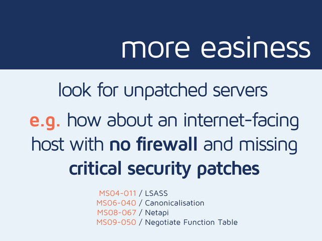 more easiness
look for unpatched servers
e.g. how about an internet-facing
host with no firewall and missing
critical security patches
MS04-011
MS06-040
MS08-067
MS09-050
/ LSASS
/ Canonicalisation
/ Netapi
/ Negotiate Function Table
