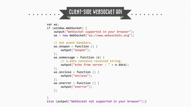 CLIENT-SIDE WEBSOCKET API
var	  ws;
if	  (window.WebSocket)	  {
	  	  	  	  output("WebSocket	  supported	  in	  your	  browser");
	  	  	  	  ws	  =	  new	  WebSocket("ws://www.websockets.org");
	  	  	  	  //	  Set	  event	  handlers.
	  	  	  	  ws.onopen	  =	  function	  ()	  {
	  	  	  	  	  	  	  	  output("onopen");
	  	  	  	  };
	  	  	  	  ws.onmessage	  =	  function	  (e)	  {
	  	  	  	  	  	  	  	  //	  e.data	  contains	  received	  string.
	  	  	  	  	  	  	  	  output("echo	  from	  server	  :	  "	  +	  e.data);
	  	  	  	  };
	  	  	  	  ws.onclose	  =	  function	  ()	  {
	  	  	  	  	  	  	  	  output("onclose");
	  	  	  	  };
	  	  	  	  ws.onerror	  =	  function	  ()	  {
	  	  	  	  	  	  	  	  output("onerror");
	  	  	  	  };
}
else	  {output("WebSocket	  not	  supported	  in	  your	  browser");}
