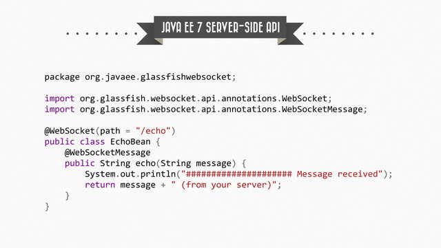 JAVA EE 7 SERVER-SIDE API
package	  org.javaee.glassfishwebsocket;
import	  org.glassfish.websocket.api.annotations.WebSocket;
import	  org.glassfish.websocket.api.annotations.WebSocketMessage;
@WebSocket(path	  =	  "/echo")
public	  class	  EchoBean	  {
	  	  	  	  @WebSocketMessage
	  	  	  	  public	  String	  echo(String	  message)	  {
	  	  	  	  	  	  	  	  System.out.println("#####################	  Message	  received");
	  	  	  	  	  	  	  	  return	  message	  +	  "	  (from	  your	  server)";
	  	  	  	  }
}
