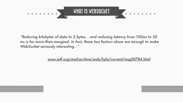 WHAT IS WEBSOCKET
“Reducing kilobytes of data to 2 bytes... and reducing latency from 150ms to 50
ms is far more than marginal. In fact, these two factors alone are enough to make
WebSocket seriously interesting...”
www.ietf.org/mail-archive/web/hybi/current/msg00784.html
