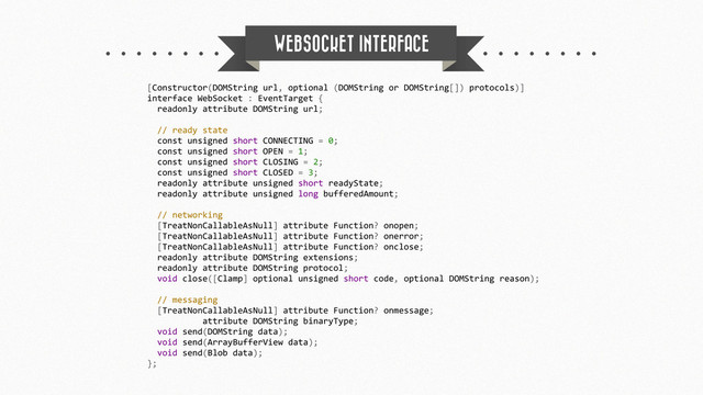WEBSOCKET INTERFACE
[Constructor(DOMString	  url,	  optional	  (DOMString	  or	  DOMString[])	  protocols)]
interface	  WebSocket	  :	  EventTarget	  {
	  	  readonly	  attribute	  DOMString	  url;
	  	  //	  ready	  state
	  	  const	  unsigned	  short	  CONNECTING	  =	  0;
	  	  const	  unsigned	  short	  OPEN	  =	  1;
	  	  const	  unsigned	  short	  CLOSING	  =	  2;
	  	  const	  unsigned	  short	  CLOSED	  =	  3;
	  	  readonly	  attribute	  unsigned	  short	  readyState;
	  	  readonly	  attribute	  unsigned	  long	  bufferedAmount;
	  	  //	  networking
	  	  [TreatNonCallableAsNull]	  attribute	  Function?	  onopen;
	  	  [TreatNonCallableAsNull]	  attribute	  Function?	  onerror;
	  	  [TreatNonCallableAsNull]	  attribute	  Function?	  onclose;
	  	  readonly	  attribute	  DOMString	  extensions;
	  	  readonly	  attribute	  DOMString	  protocol;
	  	  void	  close([Clamp]	  optional	  unsigned	  short	  code,	  optional	  DOMString	  reason);
	  	  //	  messaging
	  	  [TreatNonCallableAsNull]	  attribute	  Function?	  onmessage;
	  	  	  	  	  	  	  	  	  	  	  attribute	  DOMString	  binaryType;
	  	  void	  send(DOMString	  data);
	  	  void	  send(ArrayBufferView	  data);
	  	  void	  send(Blob	  data);
};

