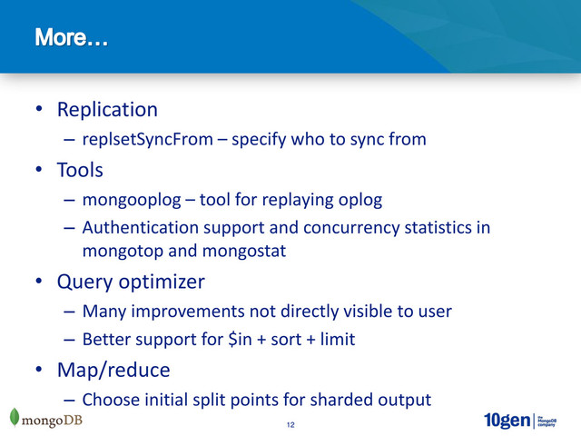 12
• Replication
– replsetSyncFrom – specify who to sync from
• Tools
– mongooplog – tool for replaying oplog
– Authentication support and concurrency statistics in
mongotop and mongostat
• Query optimizer
– Many improvements not directly visible to user
– Better support for $in + sort + limit
• Map/reduce
– Choose initial split points for sharded output
