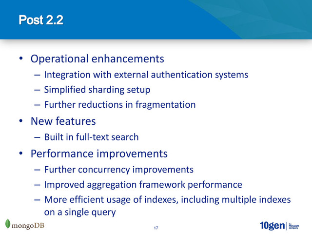 17
• Operational enhancements
– Integration with external authentication systems
– Simplified sharding setup
– Further reductions in fragmentation
• New features
– Built in full-text search
• Performance improvements
– Further concurrency improvements
– Improved aggregation framework performance
– More efficient usage of indexes, including multiple indexes
on a single query
