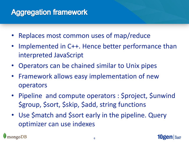 6
• Replaces most common uses of map/reduce
• Implemented in C++. Hence better performance than
interpreted JavaScript
• Operators can be chained similar to Unix pipes
• Framework allows easy implementation of new
operators
• Pipeline and compute operators : $project, $unwind
$group, $sort, $skip, $add, string functions
• Use $match and $sort early in the pipeline. Query
optimizer can use indexes
