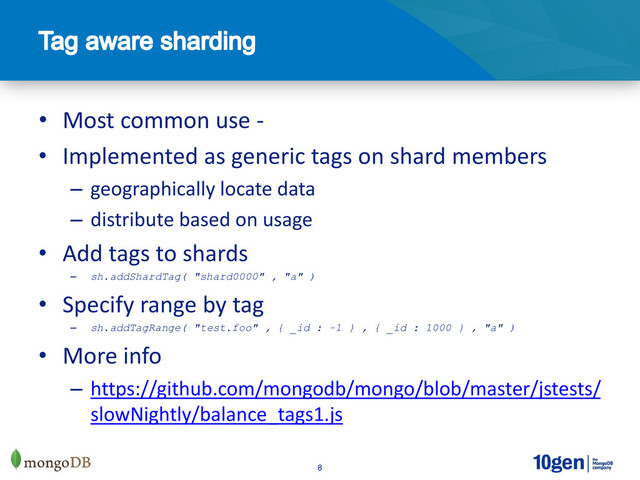 8
• Most common use -
• Implemented as generic tags on shard members
– geographically locate data
– distribute based on usage
• Add tags to shards
– sh.addShardTag( "shard0000" , "a" )
• Specify range by tag
– sh.addTagRange( "test.foo" , { _id : -1 } , { _id : 1000 } , "a" )
• More info
– https://github.com/mongodb/mongo/blob/master/jstests/
slowNightly/balance_tags1.js
