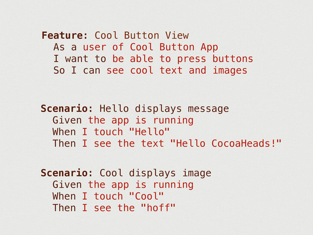 Feature: Cool Button View
As a user of Cool Button App
I want to be able to press buttons
So I can see cool text and images
Scenario: Hello displays message
Given the app is running
When I touch "Hello"
Then I see the text "Hello CocoaHeads!"
Scenario: Cool displays image
Given the app is running
When I touch "Cool"
Then I see the "hoff"
