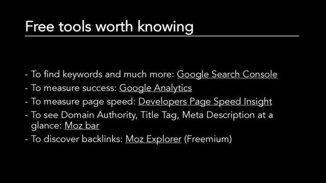 Free tools worth knowing
- To find keywords and much more: Google Search Console
- To measure success: Google Analytics
- To measure page speed: Developers Page Speed Insight
- To see Domain Authority, Title Tag, Meta Description at a
glance: Moz bar
- To discover backlinks: Moz Explorer (Freemium)
