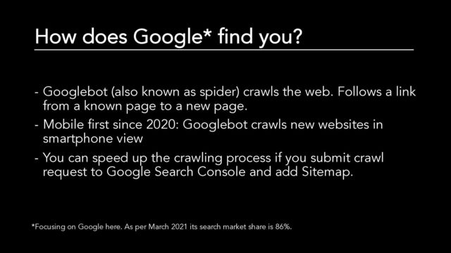 How does Google* find you?
- Googlebot (also known as spider) crawls the web. Follows a link
from a known page to a new page.
- Mobile first since 2020: Googlebot crawls new websites in
smartphone view
- You can speed up the crawling process if you submit crawl
request to Google Search Console and add Sitemap.
*Focusing on Google here. As per March 2021 its search market share is 86%.
