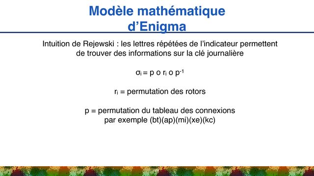 Modèle mathématique
d’Enigma
24
Intuition de Rejewski : les lettres répétées de l’indicateur permettent
de trouver des informations sur la clé journalière
σi = p o ri o p-1
ri = permutation des rotors
p = permutation du tableau des connexions 
par exemple (bt)(ap)(mi)(xe)(kc)
