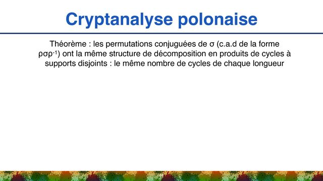 Cryptanalyse polonaise
34
Théorème : les permutations conjuguées de σ (c.a.d de la forme
⍴σ⍴-1) ont la même structure de décomposition en produits de cycles à
supports disjoints : le même nombre de cycles de chaque longueur
