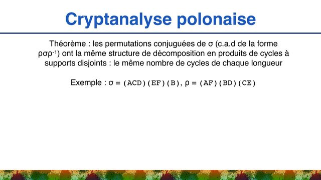Cryptanalyse polonaise
35
Théorème : les permutations conjuguées de σ (c.a.d de la forme
⍴σ⍴-1) ont la même structure de décomposition en produits de cycles à
supports disjoints : le même nombre de cycles de chaque longueur
Exemple : σ = (ACD)(EF)(B), ⍴ = (AF)(BD)(CE)
