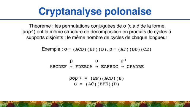 Cryptanalyse polonaise
36
Théorème : les permutations conjuguées de σ (c.a.d de la forme
⍴σ⍴-1) ont la même structure de décomposition en produits de cycles à
supports disjoints : le même nombre de cycles de chaque longueur
Exemple : σ = (ACD)(EF)(B), ⍴ = (AF)(BD)(CE)
⍴ σ ⍴-1 
ABCDEF → FDEBCA → EAFBDC → CFADBE
⍴σ⍴-1 = (EF)(ACD)(B) 
σ = (AC)(BFE)(D)
