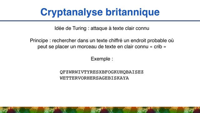 Cryptanalyse britannique
48
Idée de Turing : attaque à texte clair connu
Principe : rechercher dans un texte chiffré un endroit probable où
peut se placer un morceau de texte en clair connu « crib »
Exemple :
QFZWRWIVTYRESXBFOGKUHQBAISEZ 
WETTERVORHERSAGEBISKAYA
