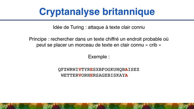 Cryptanalyse britannique
50
Idée de Turing : attaque à texte clair connu
Principe : rechercher dans un texte chiffré un endroit probable où
peut se placer un morceau de texte en clair connu « crib »
Exemple :
QFZWRWIVTYRESXBFOGKUHQBAISEZ 
WETTERVORHERSAGEBISKAYA
