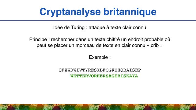 Cryptanalyse britannique
53
Idée de Turing : attaque à texte clair connu
Principe : rechercher dans un texte chiffré un endroit probable où
peut se placer un morceau de texte en clair connu « crib »
Exemple :
QFZWRWIVTYRESXBFOGKUHQBAISEP 
WETTERVORHERSAGEBISKAYA
