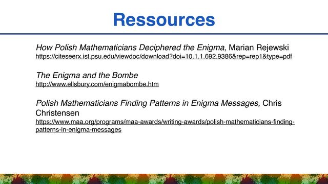 Ressources
71
How Polish Mathematicians Deciphered the Enigma, Marian Rejewski 
https://citeseerx.ist.psu.edu/viewdoc/download?doi=10.1.1.692.9386&rep=rep1&type=pdf
The Enigma and the Bombe 
http://www.ellsbury.com/enigmabombe.htm
Polish Mathematicians Finding Patterns in Enigma Messages, Chris
Christensen 
https://www.maa.org/programs/maa-awards/writing-awards/polish-mathematicians-
fi
nding-
patterns-in-enigma-messages
