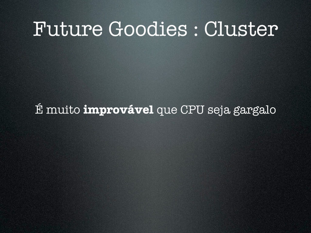 Future Goodies : Cluster
É muito improvável que CPU seja gargalo
