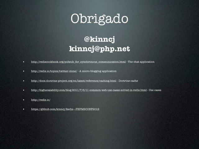 Obrigado
• http://rediscookbook.org/pubsub_for_synchronous_communication.html - The chat application
• http://redis.io/topics/twitter-clone/ - A micro-blogging application
• http://docs.doctrine-project.org/en/latest/reference/caching.html - Doctrine cache
• http://highscalability.com/blog/2011/7/6/11-common-web-use-cases-solved-in-redis.html - Use cases
• http://redis.io/
• https://github.com/kinncj/Redis---PHPMSCONF2012
@kinncj
kinncj@php.net
