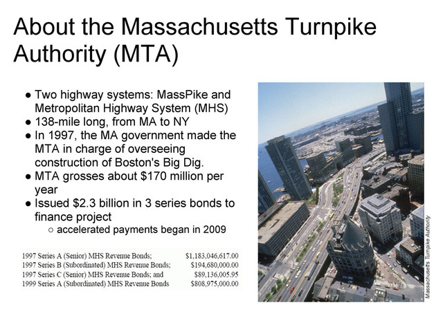 About the Massachusetts Turnpike
Authority (MTA)
● Two highway systems: MassPike and
Metropolitan Highway System (MHS)
● 138-mile long, from MA to NY
● In 1997, the MA government made the
MTA in charge of overseeing
construction of Boston's Big Dig.
● MTA grosses about $170 million per
year
● Issued $2.3 billion in 3 series bonds to
finance project
○ accelerated payments began in 2009

