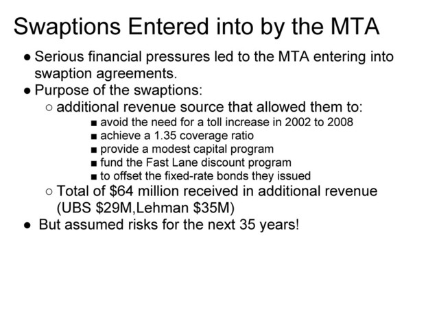 Swaptions Entered into by the MTA
● Serious financial pressures led to the MTA entering into
swaption agreements.
● Purpose of the swaptions:
○ additional revenue source that allowed them to:
■ avoid the need for a toll increase in 2002 to 2008
■ achieve a 1.35 coverage ratio
■ provide a modest capital program
■ fund the Fast Lane discount program
■ to offset the fixed-rate bonds they issued
○ Total of $64 million received in additional revenue
(UBS $29M,Lehman $35M)
● But assumed risks for the next 35 years!
