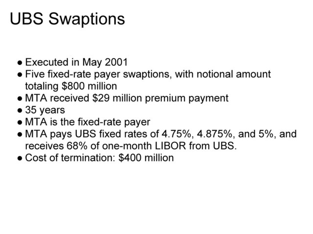 UBS Swaptions
● Executed in May 2001
● Five fixed-rate payer swaptions, with notional amount
totaling $800 million
● MTA received $29 million premium payment
● 35 years
● MTA is the fixed-rate payer
● MTA pays UBS fixed rates of 4.75%, 4.875%, and 5%, and
receives 68% of one-month LIBOR from UBS.
● Cost of termination: $400 million
