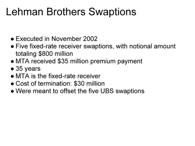 Lehman Brothers Swaptions
● Executed in November 2002
● Five fixed-rate receiver swaptions, with notional amount
totaling $800 million
● MTA received $35 million premium payment
● 35 years
● MTA is the fixed-rate receiver
● Cost of termination: $30 million
● Were meant to offset the five UBS swaptions
