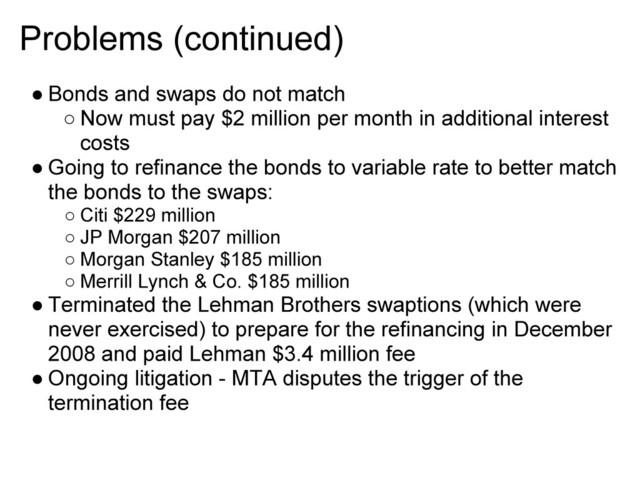 Problems (continued)
● Bonds and swaps do not match
○ Now must pay $2 million per month in additional interest
costs
● Going to refinance the bonds to variable rate to better match
the bonds to the swaps:
○ Citi $229 million
○ JP Morgan $207 million
○ Morgan Stanley $185 million
○ Merrill Lynch & Co. $185 million
● Terminated the Lehman Brothers swaptions (which were
never exercised) to prepare for the refinancing in December
2008 and paid Lehman $3.4 million fee
● Ongoing litigation - MTA disputes the trigger of the
termination fee
