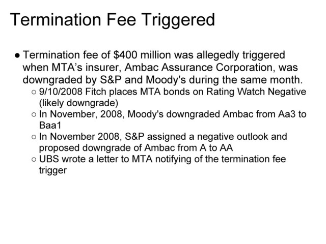 Termination Fee Triggered
● Termination fee of $400 million was allegedly triggered
when MTA’s insurer, Ambac Assurance Corporation, was
downgraded by S&P and Moody's during the same month.
○ 9/10/2008 Fitch places MTA bonds on Rating Watch Negative
(likely downgrade)
○ In November, 2008, Moody's downgraded Ambac from Aa3 to
Baa1
○ In November 2008, S&P assigned a negative outlook and
proposed downgrade of Ambac from A to AA
○ UBS wrote a letter to MTA notifying of the termination fee
trigger
