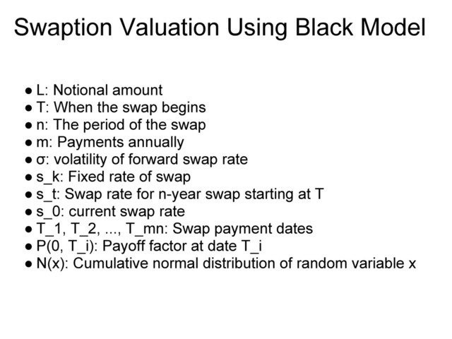 Swaption Valuation Using Black Model
● L: Notional amount
● T: When the swap begins
● n: The period of the swap
● m: Payments annually
● σ: volatility of forward swap rate
● s_k: Fixed rate of swap
● s_t: Swap rate for n-year swap starting at T
● s_0: current swap rate
● T_1, T_2, ..., T_mn: Swap payment dates
● P(0, T_i): Payoff factor at date T_i
● N(x): Cumulative normal distribution of random variable x
