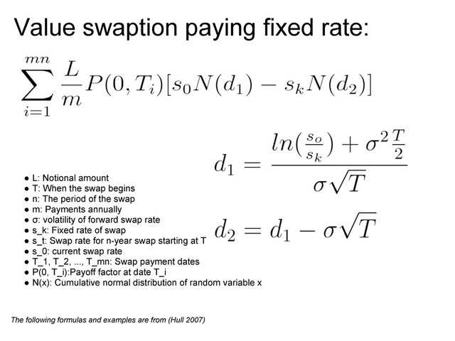 Value swaption paying fixed rate:
● L: Notional amount
● T: When the swap begins
● n: The period of the swap
● m: Payments annually
● σ: volatility of forward swap rate
● s_k: Fixed rate of swap
● s_t: Swap rate for n-year swap starting at T
● s_0: current swap rate
● T_1, T_2, ..., T_mn: Swap payment dates
● P(0, T_i):Payoff factor at date T_i
● N(x): Cumulative normal distribution of random variable x
The following formulas and examples are from (Hull 2007)

