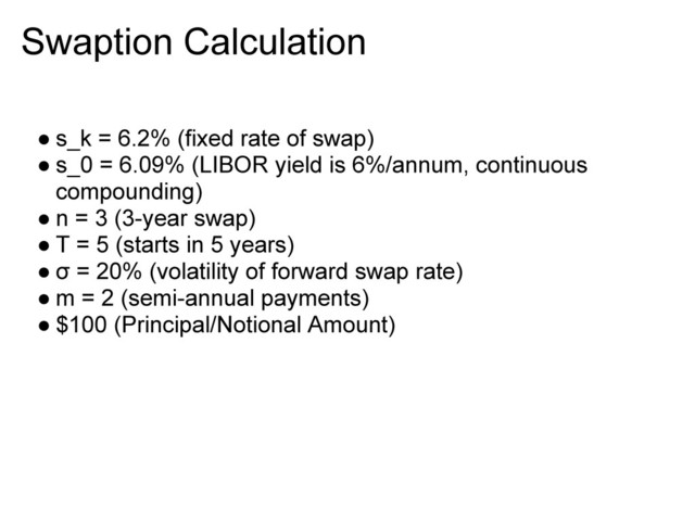 Swaption Calculation
● s_k = 6.2% (fixed rate of swap)
● s_0 = 6.09% (LIBOR yield is 6%/annum, continuous
compounding)
● n = 3 (3-year swap)
● T = 5 (starts in 5 years)
● σ = 20% (volatility of forward swap rate)
● m = 2 (semi-annual payments)
● $100 (Principal/Notional Amount)
