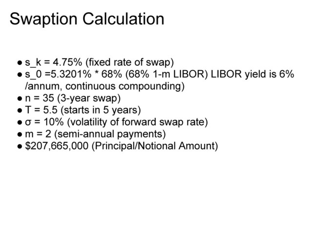 Swaption Calculation
● s_k = 4.75% (fixed rate of swap)
● s_0 =5.3201% * 68% (68% 1-m LIBOR) LIBOR yield is 6%
/annum, continuous compounding)
● n = 35 (3-year swap)
● T = 5.5 (starts in 5 years)
● σ = 10% (volatility of forward swap rate)
● m = 2 (semi-annual payments)
● $207,665,000 (Principal/Notional Amount)
