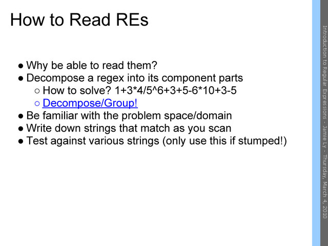 How to Read REs
● Why be able to read them?
● Decompose a regex into its component parts
○ How to solve? 1+3*4/5^6+3+5-6*10+3-5
○ Decompose/Group!
● Be familiar with the problem space/domain
● Write down strings that match as you scan
● Test against various strings (only use this if stumped!)
