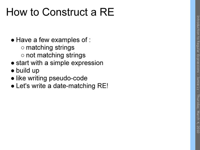 How to Construct a RE
● Have a few examples of :
○ matching strings
○ not matching strings
● start with a simple expression
● build up
● like writing pseudo-code
● Let's write a date-matching RE!
