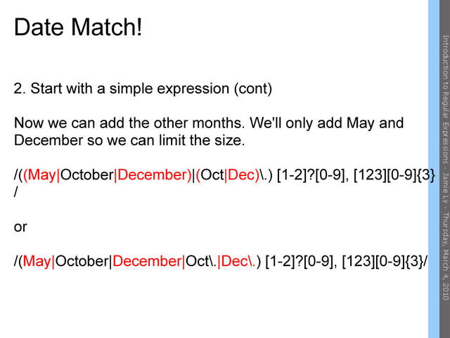 Date Match!
2. Start with a simple expression (cont)
Now we can add the other months. We'll only add May and
December so we can limit the size.
/((May|October|December)|(Oct|Dec)\.) [1-2]?[0-9], [123][0-9]{3}
/
or
/(May|October|December|Oct\.|Dec\.) [1-2]?[0-9], [123][0-9]{3}/
