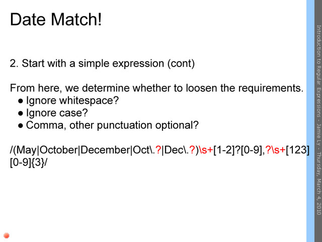 Date Match!
2. Start with a simple expression (cont)
From here, we determine whether to loosen the requirements.
● Ignore whitespace?
● Ignore case?
● Comma, other punctuation optional?
/(May|October|December|Oct\.?|Dec\.?)\s+[1-2]?[0-9],?\s+[123]
[0-9]{3}/
