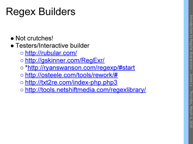 Regex Builders
● Not crutches!
● Testers/Interactive builder
○ http://rubular.com/
○ http://gskinner.com/RegExr/
○ *http://ryanswanson.com/regexp/#start
○ http://osteele.com/tools/rework/#
○ http://txt2re.com/index-php.php3
○ http://tools.netshiftmedia.com/regexlibrary/
