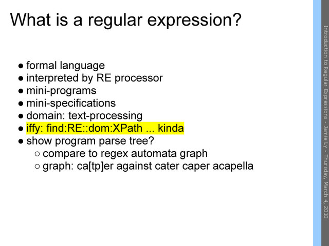What is a regular expression?
● formal language
● interpreted by RE processor
● mini-programs
● mini-specifications
● domain: text-processing
● iffy: find:RE::dom:XPath ... kinda
● show program parse tree?
○ compare to regex automata graph
○ graph: ca[tp]er against cater caper acapella
