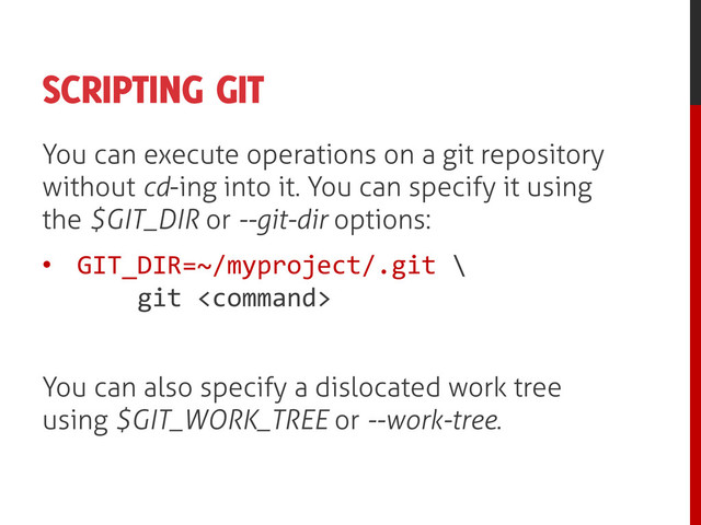 SCRIPTING GIT
You can execute operations on a git repository
without cd-ing into it. You can specify it using
the $GIT_DIR or --git-dir options:
• GIT_DIR=~/myproject/.git \
git 
You can also specify a dislocated work tree
using $GIT_WORK_TREE or --work-tree.
