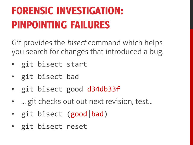 FORENSIC INVESTIGATION:
PINPOINTING FAILURES
Git provides the bisect command which helps
you search for changes that introduced a bug.
• git bisect start
• git bisect bad
• git bisect good d34db33f
• ... git checks out out next revision, test...
• git bisect (good|bad)
• git bisect reset
