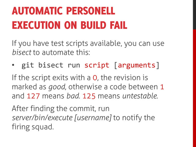 AUTOMATIC PERSONELL
EXECUTION ON BUILD FAIL
If you have test scripts available, you can use
bisect to automate this:
• git bisect run script [arguments]
If the script exits with a 0, the revision is
marked as good, otherwise a code between 1
and 127 means bad. 125 means untestable.
After finding the commit, run
server/bin/execute [username] to notify the
firing squad.
