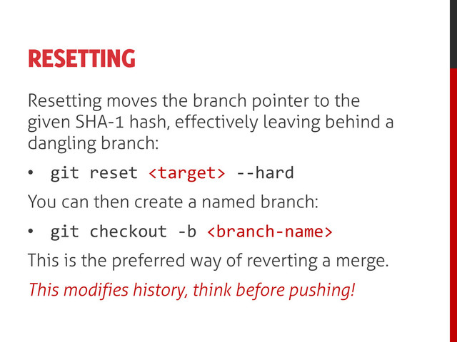 RESETTING
Resetting moves the branch pointer to the
given SHA-1 hash, effectively leaving behind a
dangling branch:
• git reset  --hard
You can then create a named branch:
• git checkout -b 
This is the preferred way of reverting a merge.
This modifies history, think before pushing!
