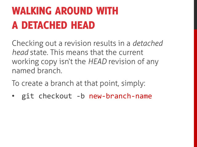 WALKING AROUND WITH
A DETACHED HEAD
Checking out a revision results in a detached
head state. This means that the current
working copy isn‘t the HEAD revision of any
named branch.
To create a branch at that point, simply:
• git checkout -b new-branch-name
