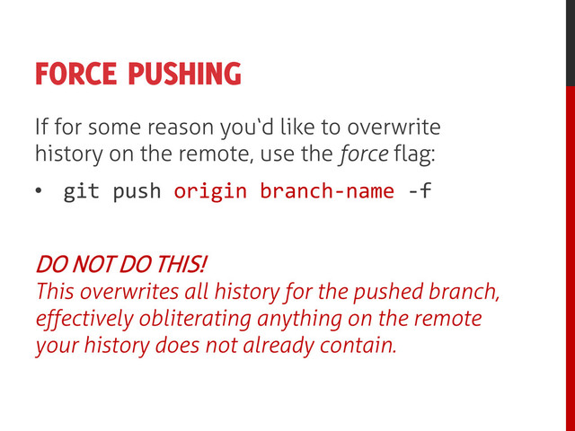 FORCE PUSHING
If for some reason you‘d like to overwrite
history on the remote, use the force flag:
• git push origin branch-name -f
DO NOT DO THIS!
This overwrites all history for the pushed branch,
effectively obliterating anything on the remote
your history does not already contain.
