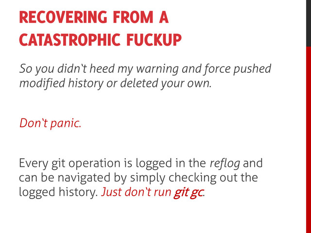 RECOVERING FROM A
CATASTROPHIC FUCKUP
So you didn‘t heed my warning and force pushed
modified history or deleted your own.
Don‘t panic.
Every git operation is logged in the reflog and
can be navigated by simply checking out the
logged history. Just don‘t run git gc.
