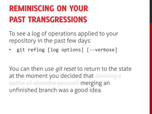 REMINISCING ON YOUR
PAST TRANSGRESSIONS
To see a log of operations applied to your
repository in the past few days:
• git reflog [log options] [--verbose]
You can then use git reset to return to the state
at the moment you decided that drinking a
bottle of absinthe yourself merging an
unfinished branch was a good idea.
