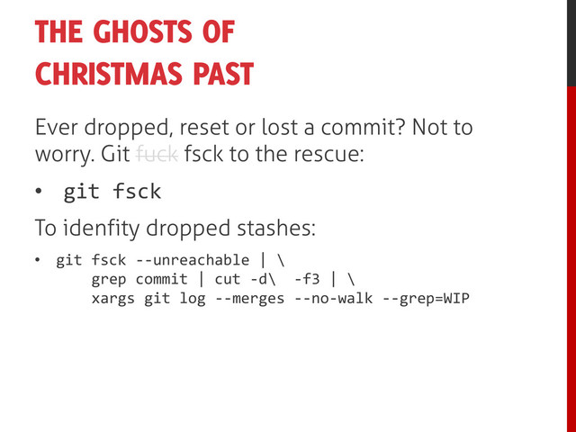 THE GHOSTS OF
CHRISTMAS PAST
Ever dropped, reset or lost a commit? Not to
worry. Git fuck fsck to the rescue:
• git fsck
To idenfity dropped stashes:
• git fsck --unreachable | \
grep commit | cut -d\ -f3 | \
xargs git log --merges --no-walk --grep=WIP
