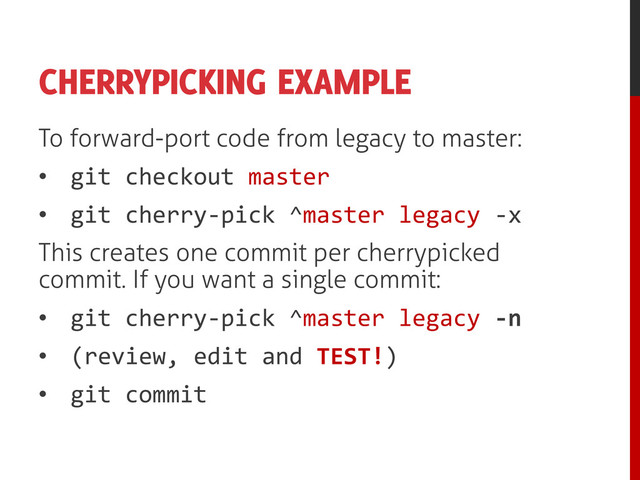 CHERRYPICKING EXAMPLE
To forward-port code from legacy to master:
• git checkout master
• git cherry-pick ^master legacy -x
This creates one commit per cherrypicked
commit. If you want a single commit:
• git cherry-pick ^master legacy -n
• (review, edit and TEST!)
• git commit
