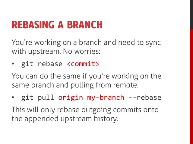 REBASING A BRANCH
You‘re working on a branch and need to sync
with upstream. No worries:
• git rebase 
You can do the same if you‘re working on the
same branch and pulling from remote:
• git pull origin my-branch --rebase
This will only rebase outgoing commits onto
the appended upstream history.
