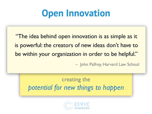 creating the
potential for new things to happen
“The idea behind open innovation is as simple as it
is powerful: the creators of new ideas don’t have to
be within your organization in order to be helpful.”
– John Palfrey, Harvard Law School
Open Innovation
Open Innovation
